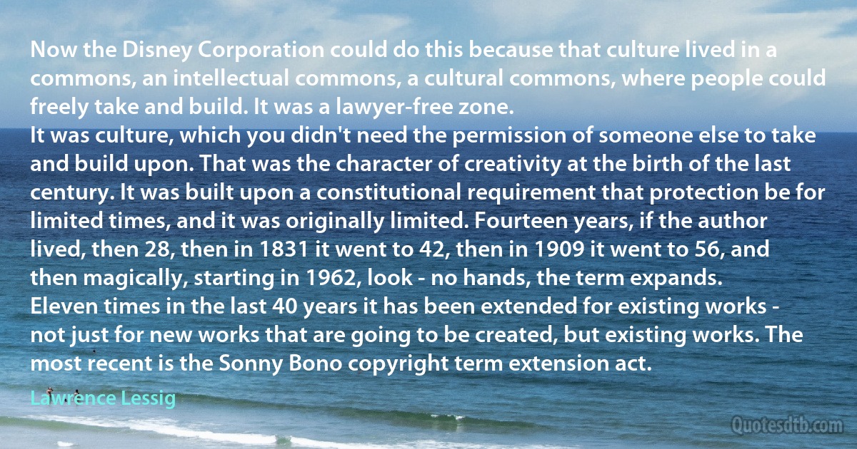 Now the Disney Corporation could do this because that culture lived in a commons, an intellectual commons, a cultural commons, where people could freely take and build. It was a lawyer-free zone.
It was culture, which you didn't need the permission of someone else to take and build upon. That was the character of creativity at the birth of the last century. It was built upon a constitutional requirement that protection be for limited times, and it was originally limited. Fourteen years, if the author lived, then 28, then in 1831 it went to 42, then in 1909 it went to 56, and then magically, starting in 1962, look - no hands, the term expands.
Eleven times in the last 40 years it has been extended for existing works - not just for new works that are going to be created, but existing works. The most recent is the Sonny Bono copyright term extension act. (Lawrence Lessig)