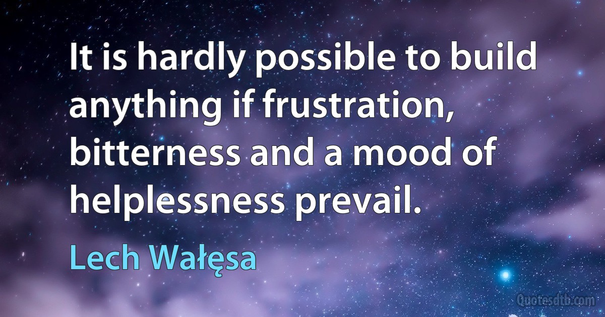 It is hardly possible to build anything if frustration, bitterness and a mood of helplessness prevail. (Lech Wałęsa)