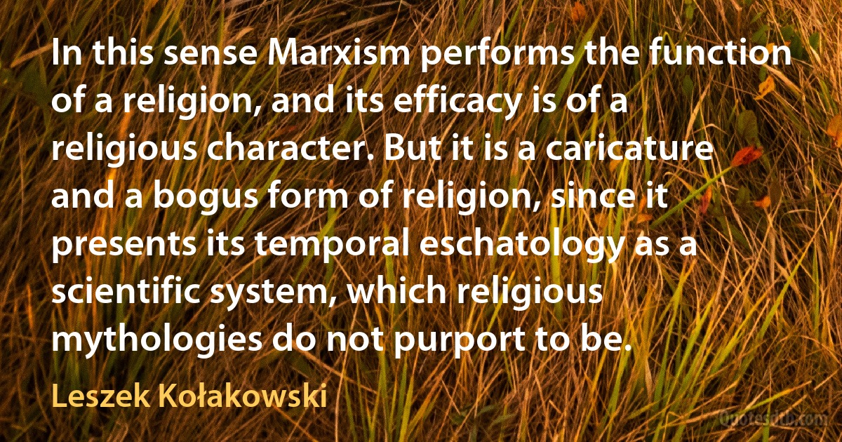 In this sense Marxism performs the function of a religion, and its efficacy is of a religious character. But it is a caricature and a bogus form of religion, since it presents its temporal eschatology as a scientific system, which religious mythologies do not purport to be. (Leszek Kołakowski)