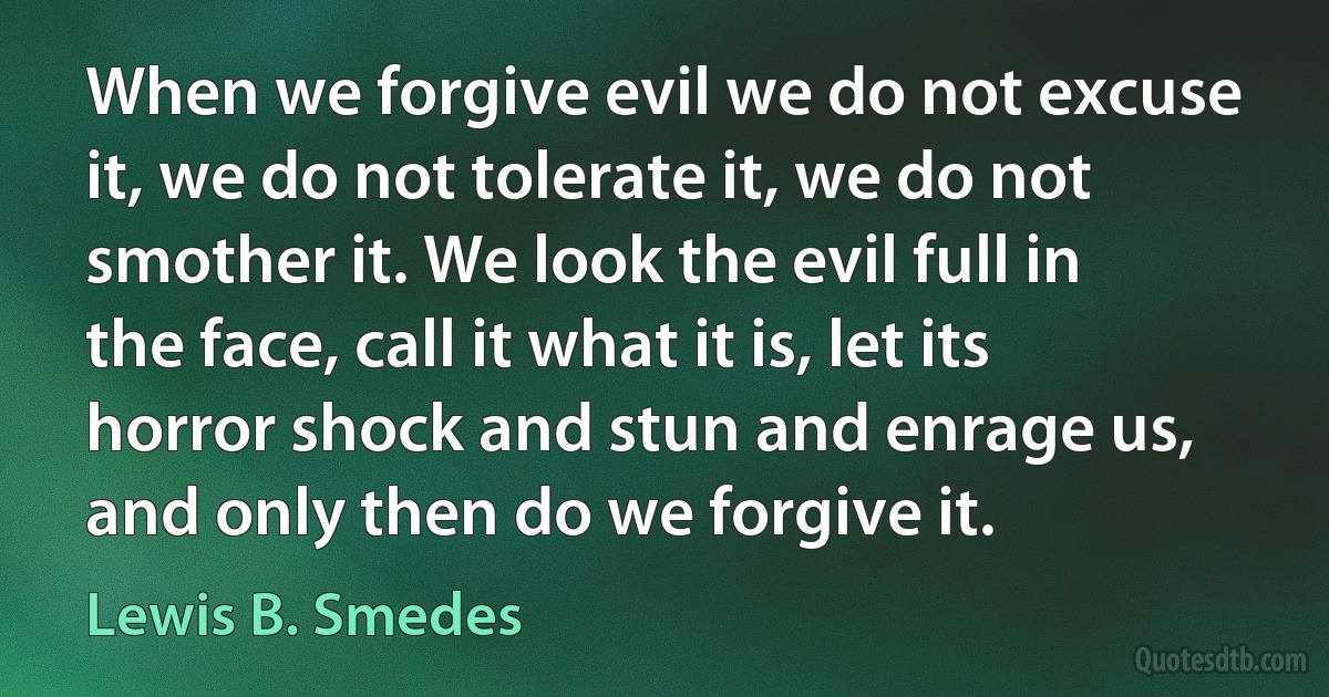 When we forgive evil we do not excuse it, we do not tolerate it, we do not smother it. We look the evil full in the face, call it what it is, let its horror shock and stun and enrage us, and only then do we forgive it. (Lewis B. Smedes)