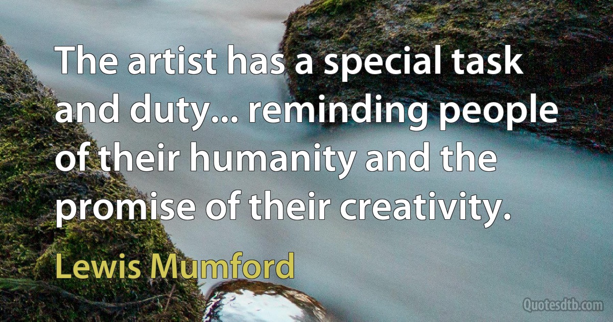 The artist has a special task and duty... reminding people of their humanity and the promise of their creativity. (Lewis Mumford)