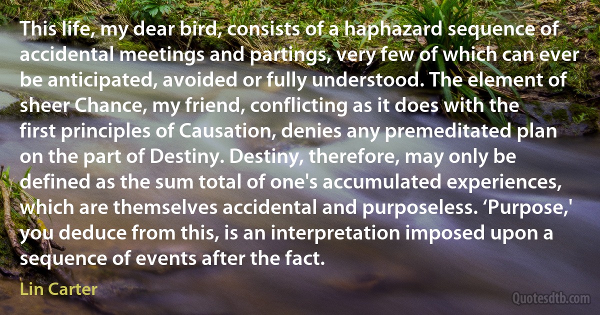 This life, my dear bird, consists of a haphazard sequence of accidental meetings and partings, very few of which can ever be anticipated, avoided or fully understood. The element of sheer Chance, my friend, conflicting as it does with the first principles of Causation, denies any premeditated plan on the part of Destiny. Destiny, therefore, may only be defined as the sum total of one's accumulated experiences, which are themselves accidental and purposeless. ‘Purpose,' you deduce from this, is an interpretation imposed upon a sequence of events after the fact. (Lin Carter)