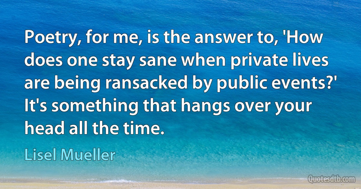 Poetry, for me, is the answer to, 'How does one stay sane when private lives are being ransacked by public events?' It's something that hangs over your head all the time. (Lisel Mueller)