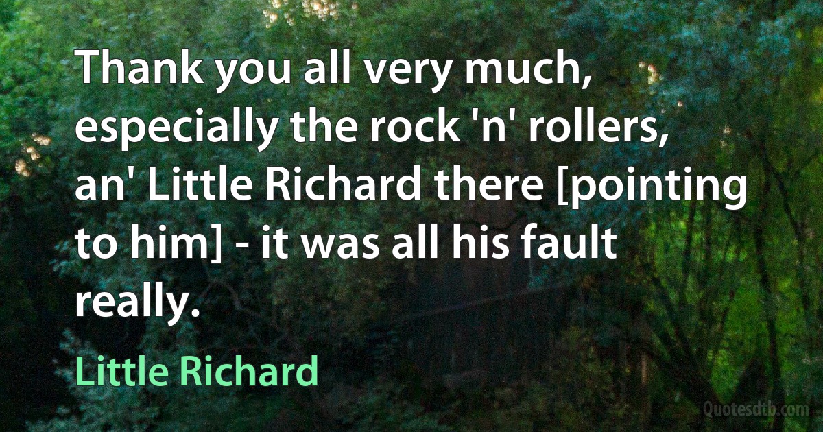 Thank you all very much, especially the rock 'n' rollers, an' Little Richard there [pointing to him] - it was all his fault really. (Little Richard)