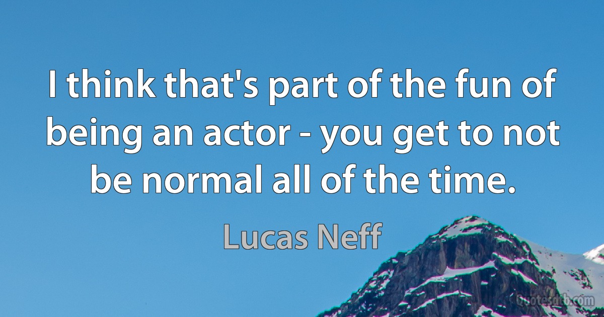 I think that's part of the fun of being an actor - you get to not be normal all of the time. (Lucas Neff)