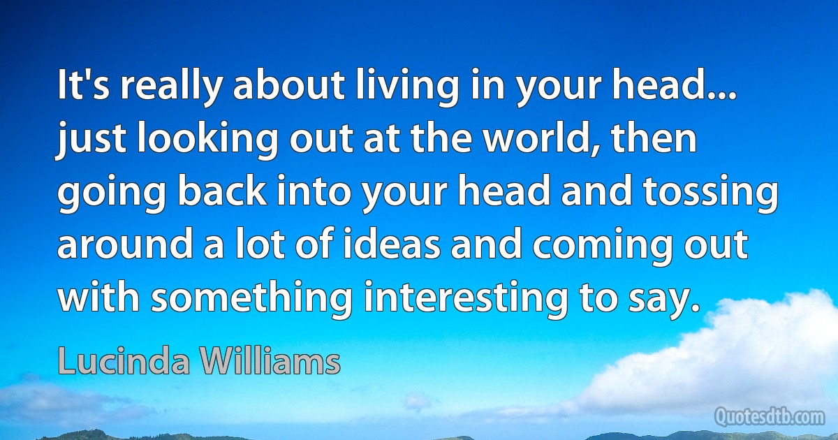 It's really about living in your head... just looking out at the world, then going back into your head and tossing around a lot of ideas and coming out with something interesting to say. (Lucinda Williams)