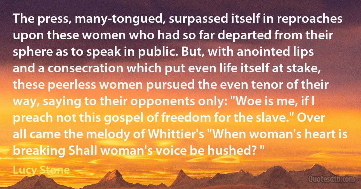 The press, many-tongued, surpassed itself in reproaches upon these women who had so far departed from their sphere as to speak in public. But, with anointed lips and a consecration which put even life itself at stake, these peerless women pursued the even tenor of their way, saying to their opponents only: "Woe is me, if I preach not this gospel of freedom for the slave." Over all came the melody of Whittier's "When woman's heart is breaking Shall woman's voice be hushed? " (Lucy Stone)