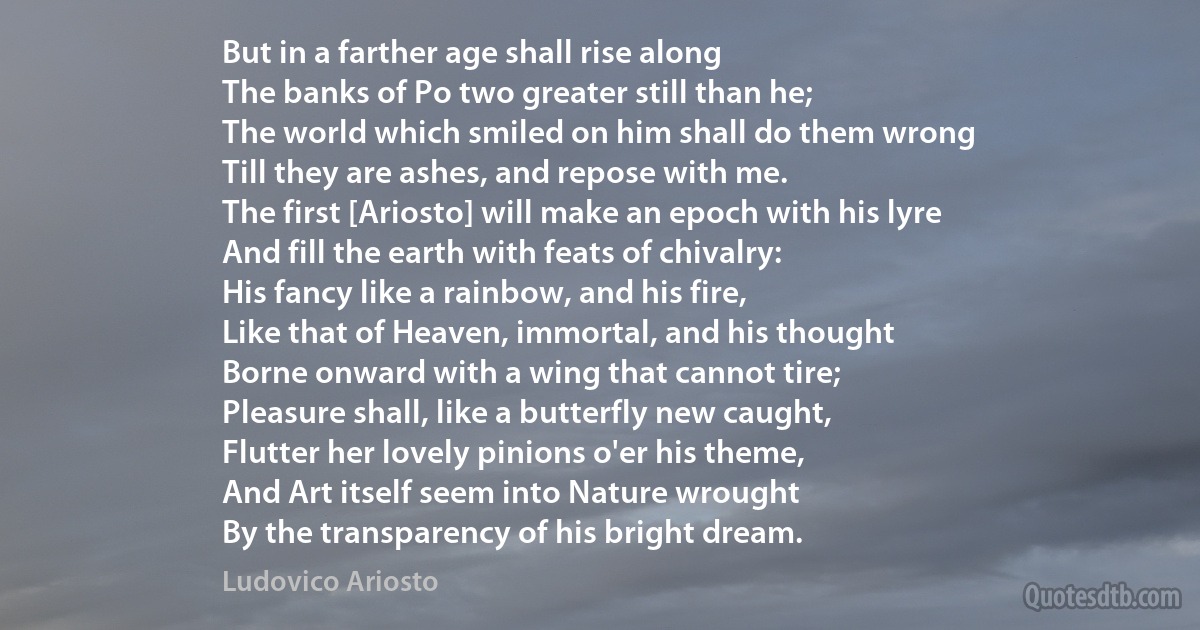 But in a farther age shall rise along
The banks of Po two greater still than he;
The world which smiled on him shall do them wrong
Till they are ashes, and repose with me.
The first [Ariosto] will make an epoch with his lyre
And fill the earth with feats of chivalry:
His fancy like a rainbow, and his fire,
Like that of Heaven, immortal, and his thought
Borne onward with a wing that cannot tire;
Pleasure shall, like a butterfly new caught,
Flutter her lovely pinions o'er his theme,
And Art itself seem into Nature wrought
By the transparency of his bright dream. (Ludovico Ariosto)