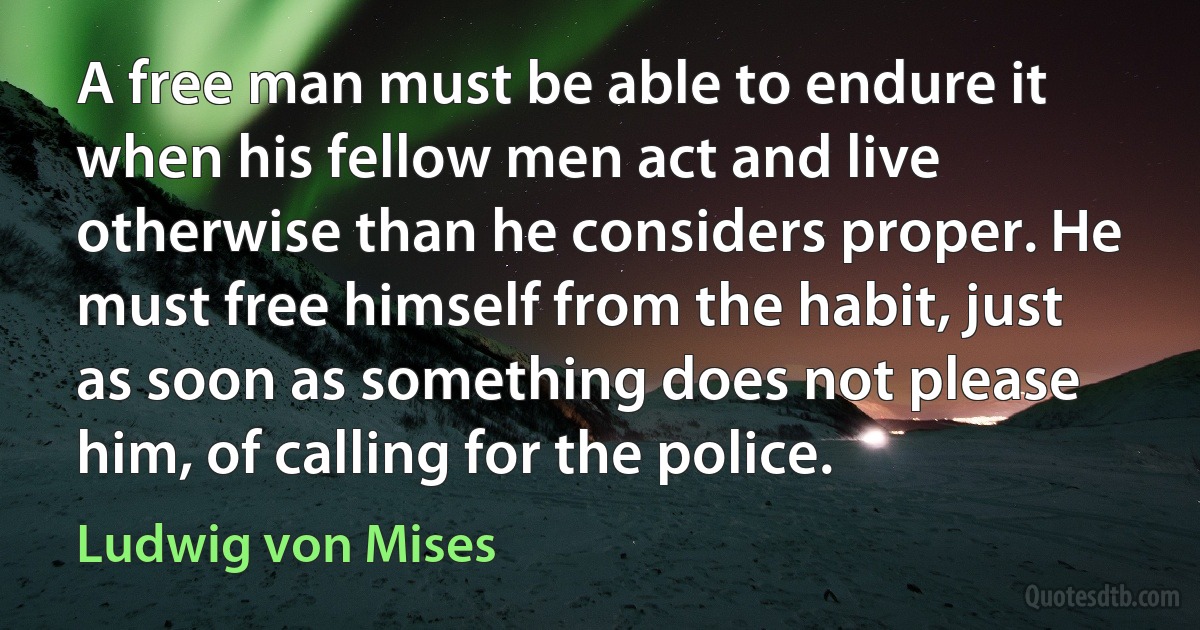 A free man must be able to endure it when his fellow men act and live otherwise than he considers proper. He must free himself from the habit, just as soon as something does not please him, of calling for the police. (Ludwig von Mises)