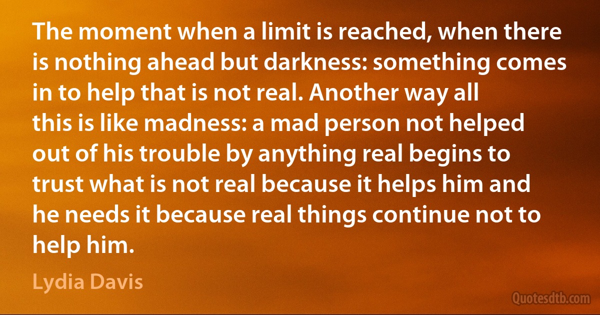 The moment when a limit is reached, when there is nothing ahead but darkness: something comes in to help that is not real. Another way all this is like madness: a mad person not helped out of his trouble by anything real begins to trust what is not real because it helps him and he needs it because real things continue not to help him. (Lydia Davis)