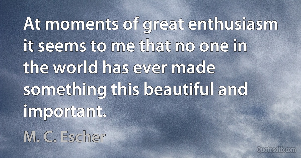 At moments of great enthusiasm it seems to me that no one in the world has ever made something this beautiful and important. (M. C. Escher)