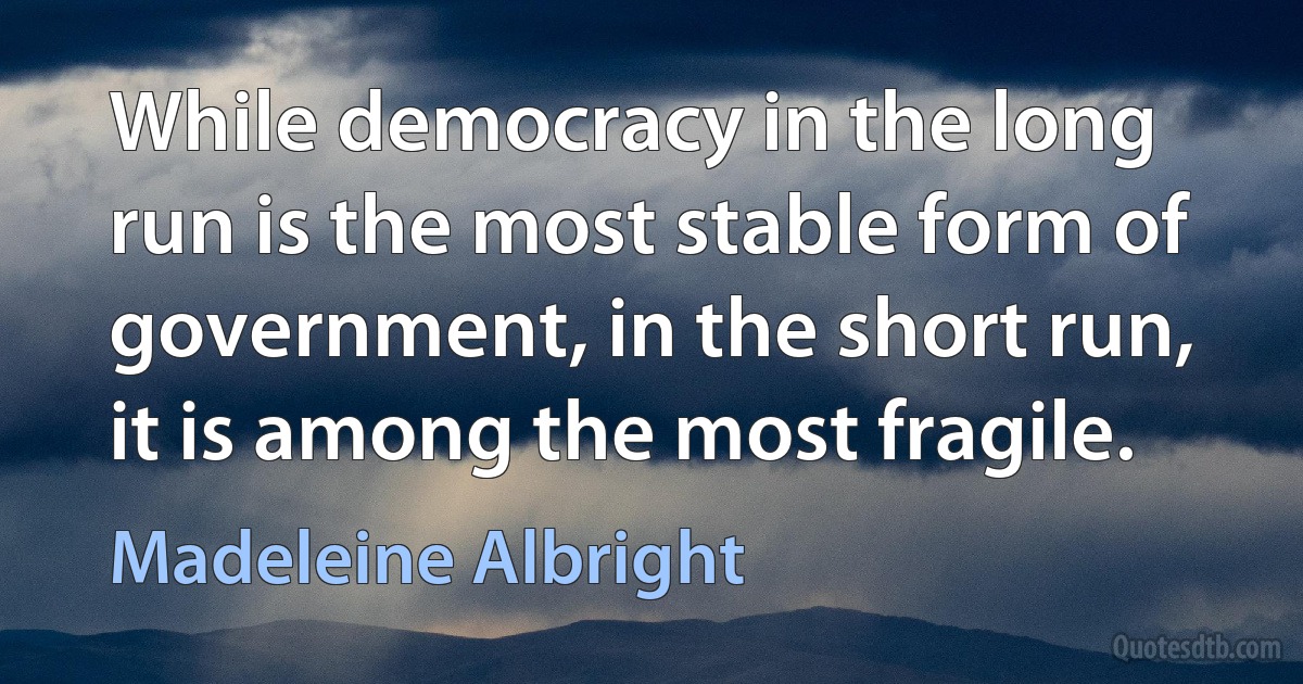 While democracy in the long run is the most stable form of government, in the short run, it is among the most fragile. (Madeleine Albright)