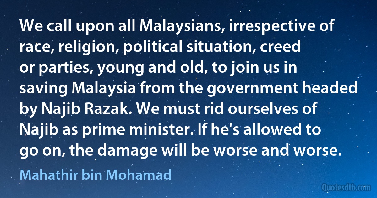 We call upon all Malaysians, irrespective of race, religion, political situation, creed or parties, young and old, to join us in saving Malaysia from the government headed by Najib Razak. We must rid ourselves of Najib as prime minister. If he's allowed to go on, the damage will be worse and worse. (Mahathir bin Mohamad)