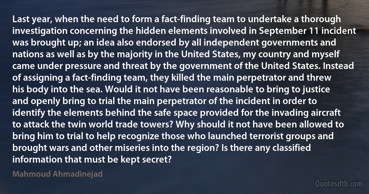 Last year, when the need to form a fact-finding team to undertake a thorough investigation concerning the hidden elements involved in September 11 incident was brought up; an idea also endorsed by all independent governments and nations as well as by the majority in the United States, my country and myself came under pressure and threat by the government of the United States. Instead of assigning a fact-finding team, they killed the main perpetrator and threw his body into the sea. Would it not have been reasonable to bring to justice and openly bring to trial the main perpetrator of the incident in order to identify the elements behind the safe space provided for the invading aircraft to attack the twin world trade towers? Why should it not have been allowed to bring him to trial to help recognize those who launched terrorist groups and brought wars and other miseries into the region? Is there any classified information that must be kept secret? (Mahmoud Ahmadinejad)