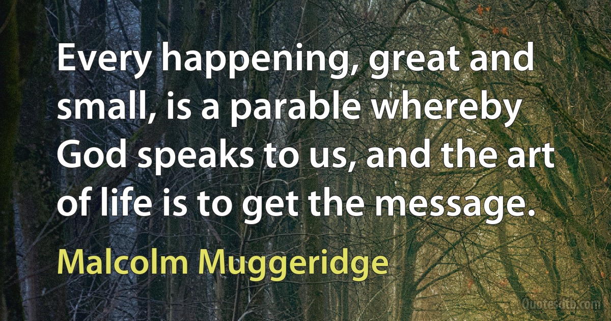 Every happening, great and small, is a parable whereby God speaks to us, and the art of life is to get the message. (Malcolm Muggeridge)