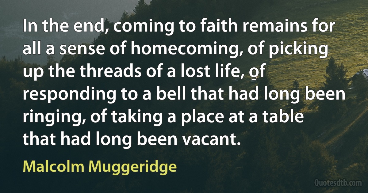 In the end, coming to faith remains for all a sense of homecoming, of picking up the threads of a lost life, of responding to a bell that had long been ringing, of taking a place at a table that had long been vacant. (Malcolm Muggeridge)