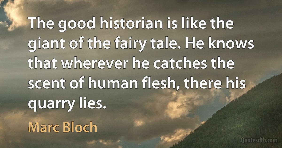 The good historian is like the giant of the fairy tale. He knows that wherever he catches the scent of human flesh, there his quarry lies. (Marc Bloch)