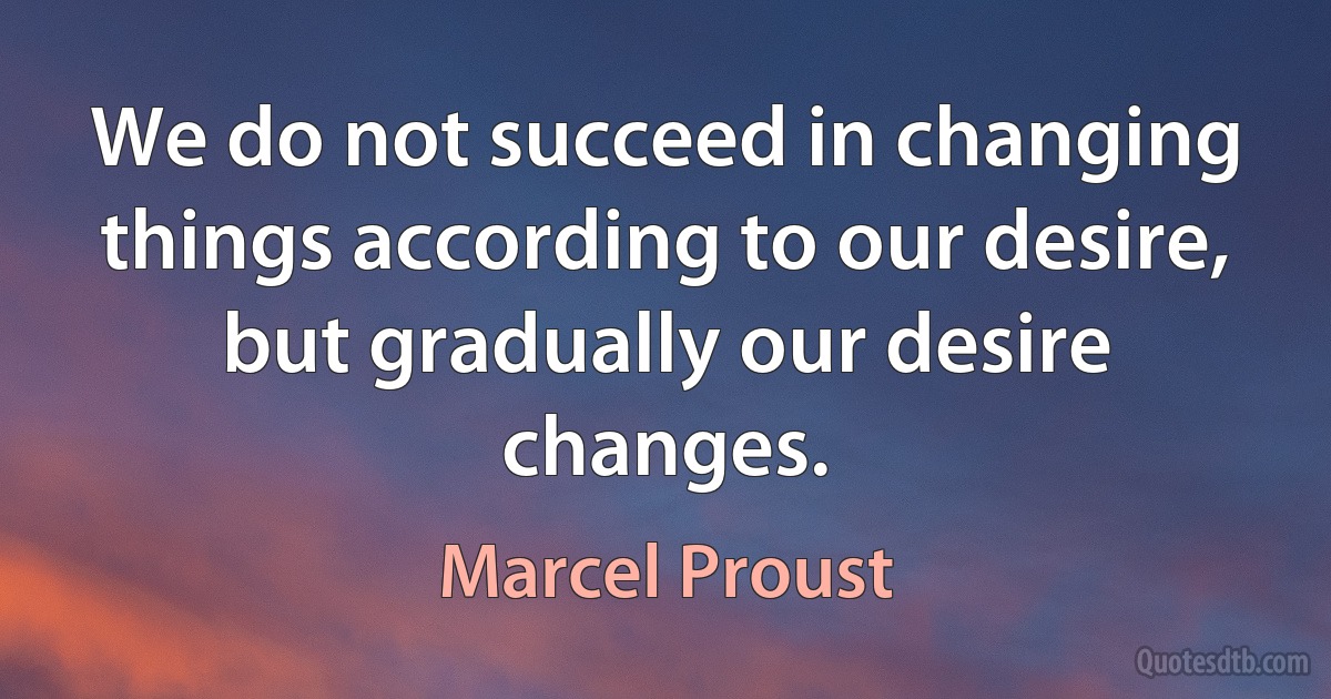 We do not succeed in changing things according to our desire, but gradually our desire changes. (Marcel Proust)