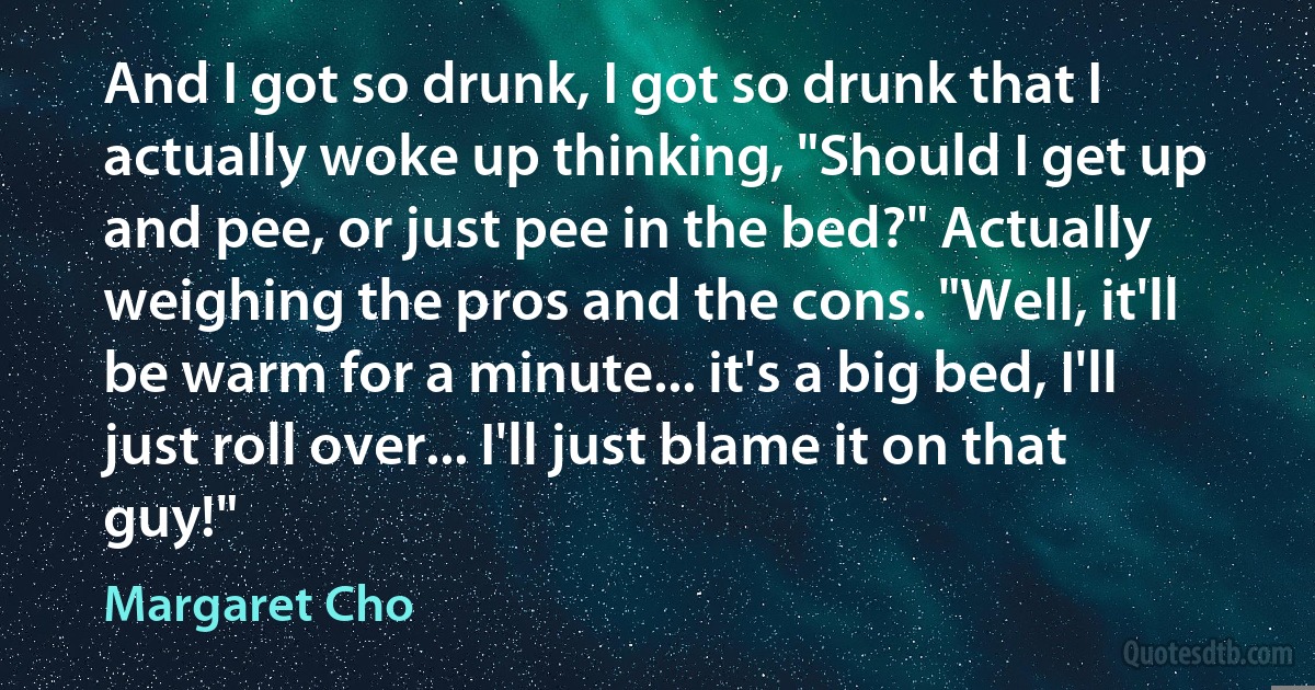 And I got so drunk, I got so drunk that I actually woke up thinking, "Should I get up and pee, or just pee in the bed?" Actually weighing the pros and the cons. "Well, it'll be warm for a minute... it's a big bed, I'll just roll over... I'll just blame it on that guy!" (Margaret Cho)