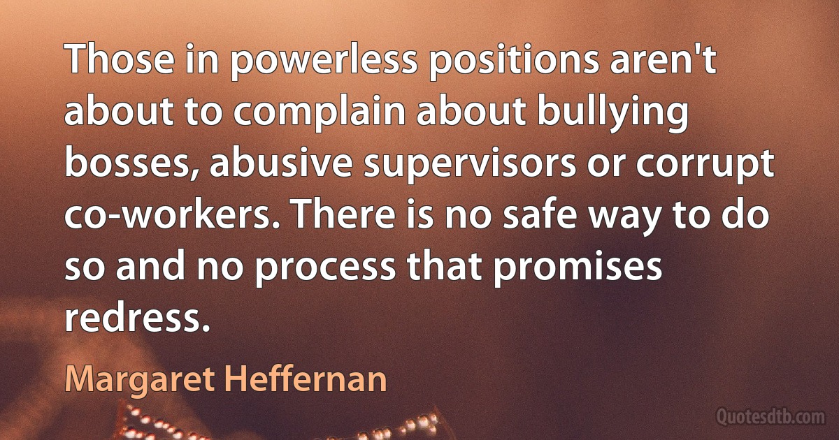 Those in powerless positions aren't about to complain about bullying bosses, abusive supervisors or corrupt co-workers. There is no safe way to do so and no process that promises redress. (Margaret Heffernan)