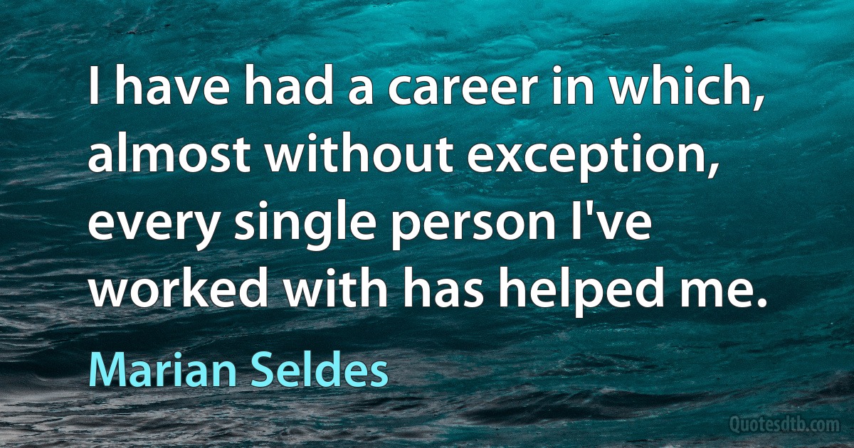 I have had a career in which, almost without exception, every single person I've worked with has helped me. (Marian Seldes)