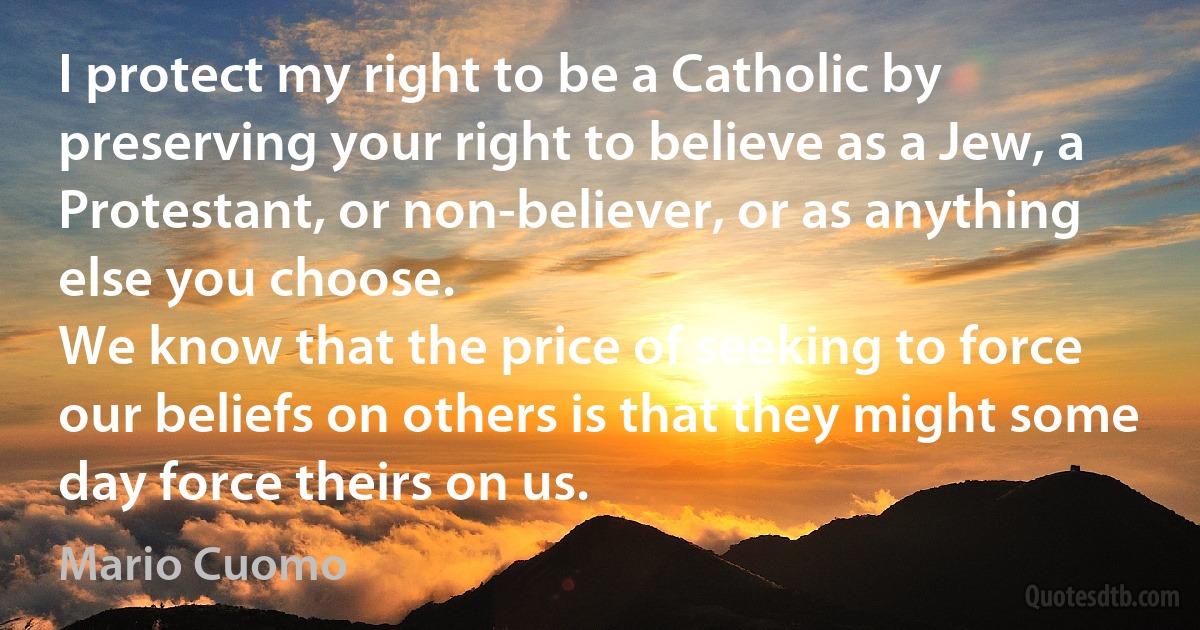 I protect my right to be a Catholic by preserving your right to believe as a Jew, a Protestant, or non-believer, or as anything else you choose.
We know that the price of seeking to force our beliefs on others is that they might some day force theirs on us. (Mario Cuomo)