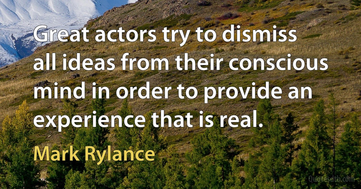 Great actors try to dismiss all ideas from their conscious mind in order to provide an experience that is real. (Mark Rylance)