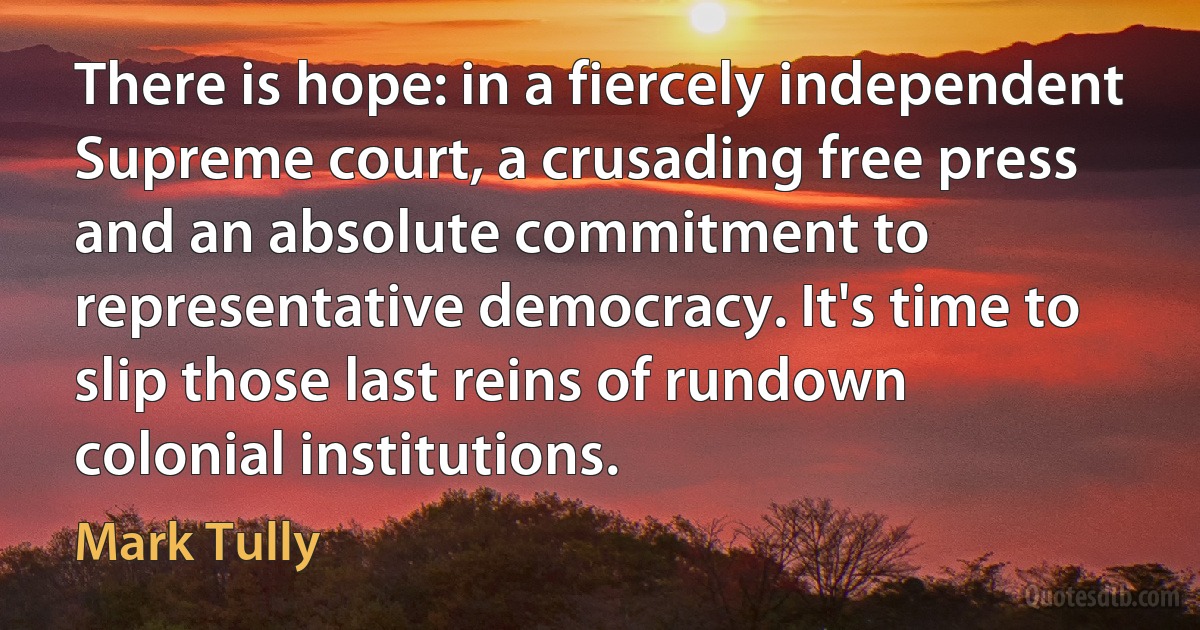 There is hope: in a fiercely independent Supreme court, a crusading free press and an absolute commitment to representative democracy. It's time to slip those last reins of rundown colonial institutions. (Mark Tully)