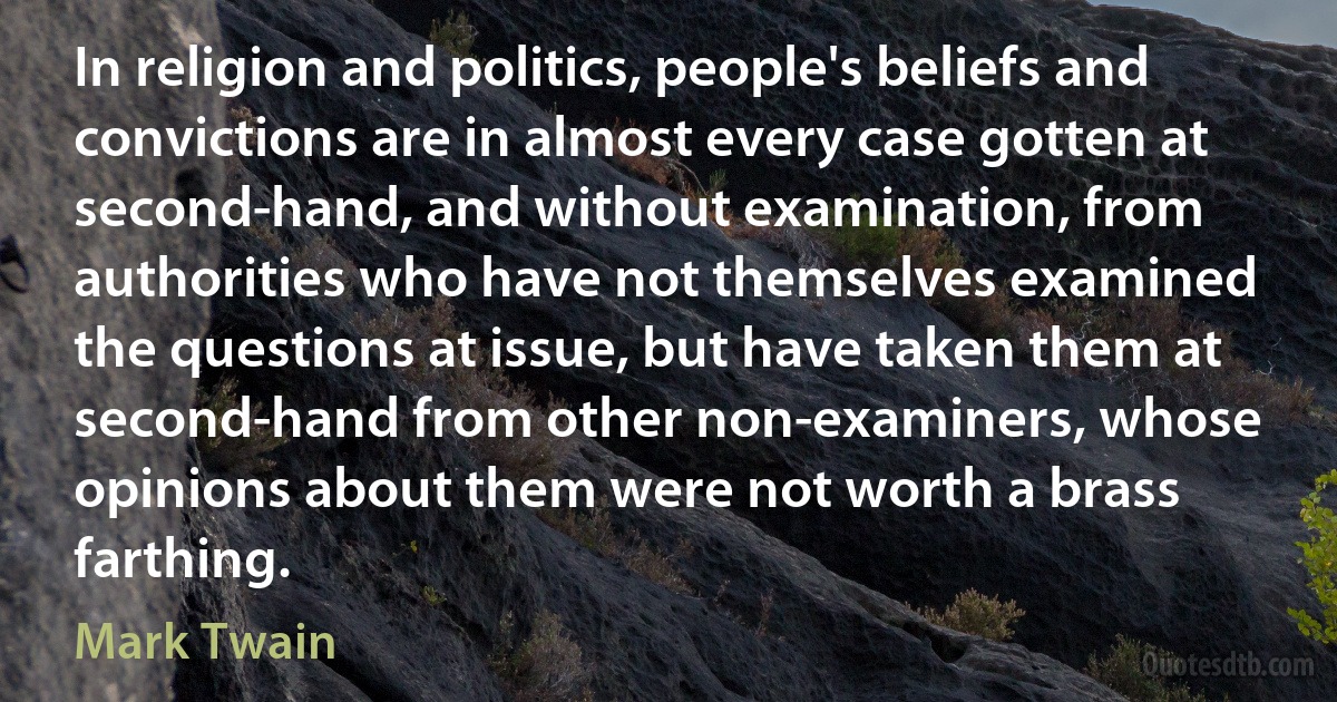 In religion and politics, people's beliefs and convictions are in almost every case gotten at second-hand, and without examination, from authorities who have not themselves examined the questions at issue, but have taken them at second-hand from other non-examiners, whose opinions about them were not worth a brass farthing. (Mark Twain)