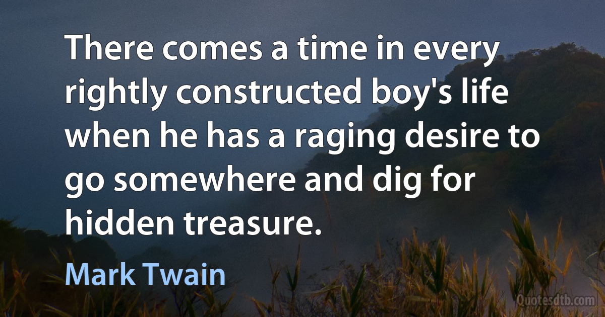 There comes a time in every rightly constructed boy's life when he has a raging desire to go somewhere and dig for hidden treasure. (Mark Twain)