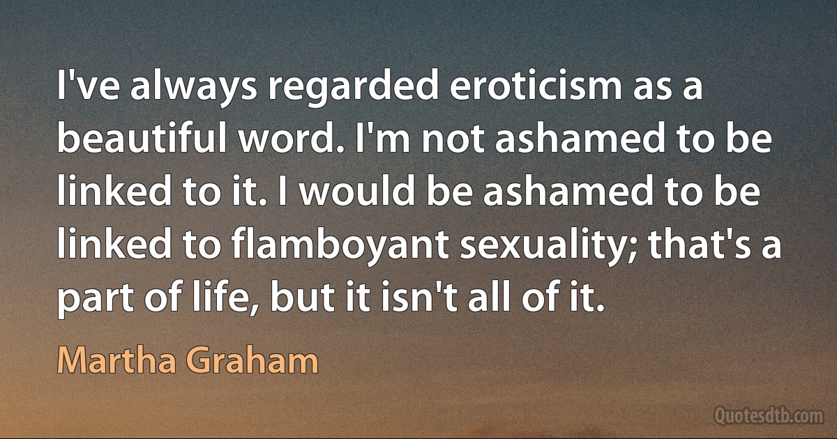 I've always regarded eroticism as a beautiful word. I'm not ashamed to be linked to it. I would be ashamed to be linked to flamboyant sexuality; that's a part of life, but it isn't all of it. (Martha Graham)