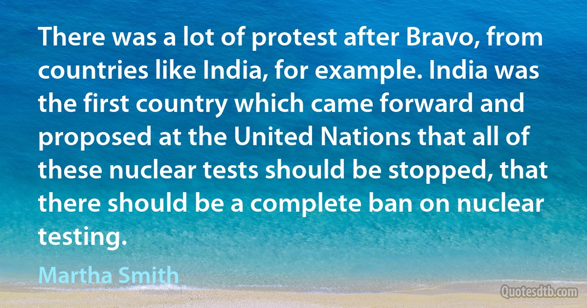 There was a lot of protest after Bravo, from countries like India, for example. India was the first country which came forward and proposed at the United Nations that all of these nuclear tests should be stopped, that there should be a complete ban on nuclear testing. (Martha Smith)