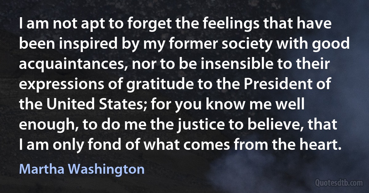 I am not apt to forget the feelings that have been inspired by my former society with good acquaintances, nor to be insensible to their expressions of gratitude to the President of the United States; for you know me well enough, to do me the justice to believe, that I am only fond of what comes from the heart. (Martha Washington)