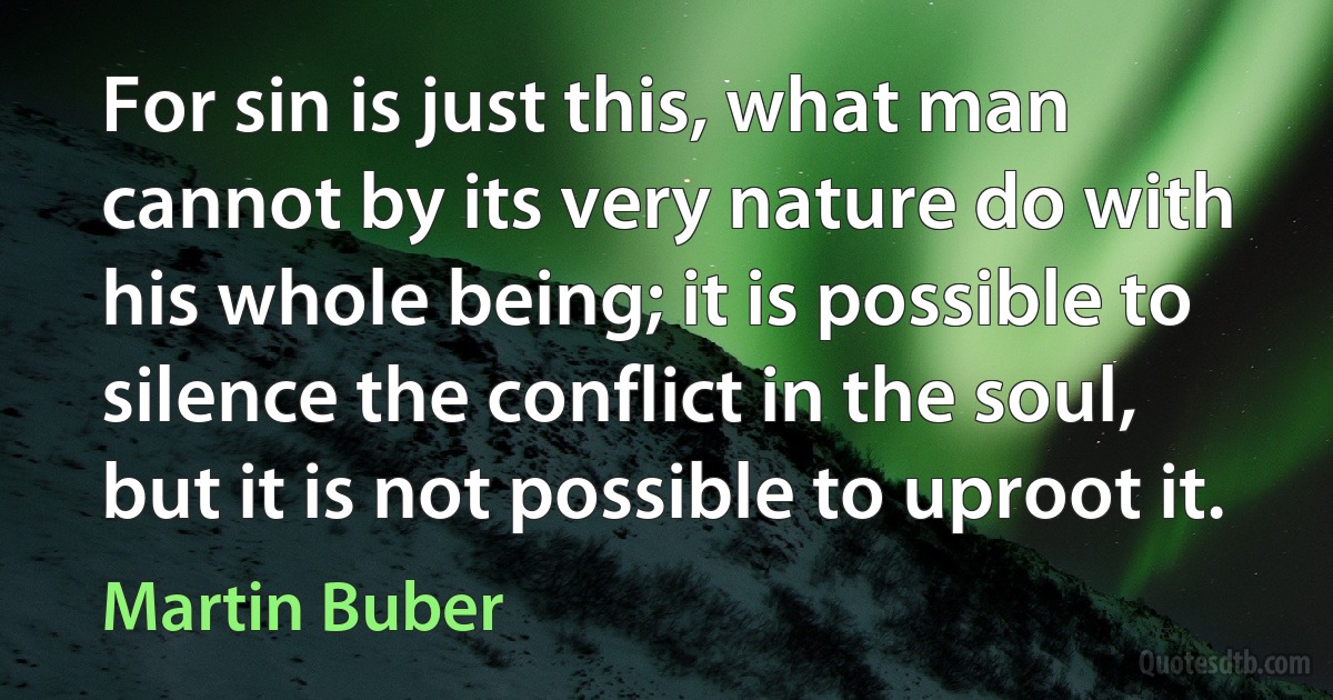 For sin is just this, what man cannot by its very nature do with his whole being; it is possible to silence the conflict in the soul, but it is not possible to uproot it. (Martin Buber)