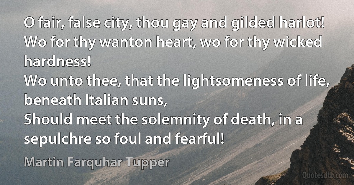 O fair, false city, thou gay and gilded harlot!
Wo for thy wanton heart, wo for thy wicked hardness!
Wo unto thee, that the lightsomeness of life, beneath Italian suns,
Should meet the solemnity of death, in a sepulchre so foul and fearful! (Martin Farquhar Tupper)