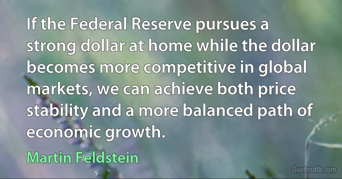 If the Federal Reserve pursues a strong dollar at home while the dollar becomes more competitive in global markets, we can achieve both price stability and a more balanced path of economic growth. (Martin Feldstein)