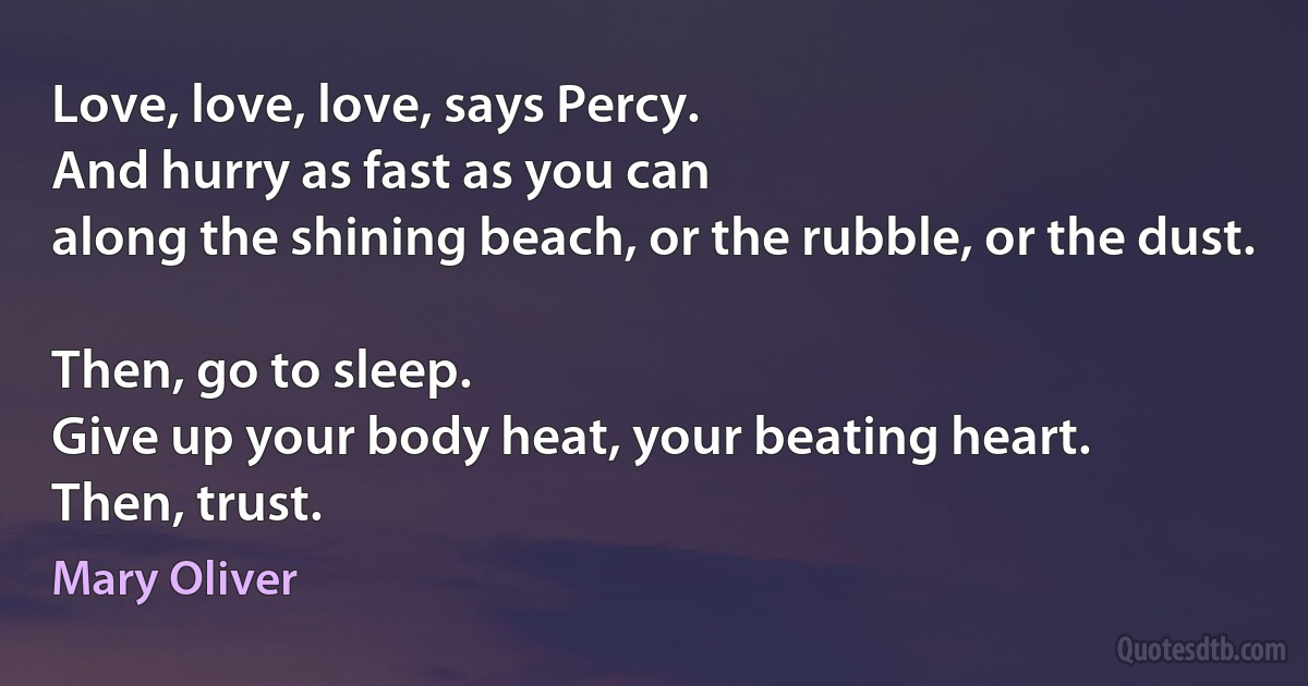 Love, love, love, says Percy.
And hurry as fast as you can
along the shining beach, or the rubble, or the dust.

Then, go to sleep.
Give up your body heat, your beating heart.
Then, trust. (Mary Oliver)