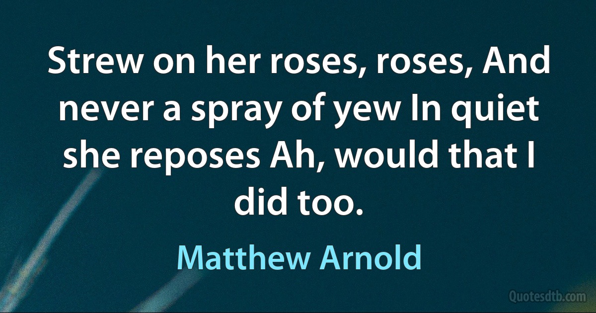 Strew on her roses, roses, And never a spray of yew In quiet she reposes Ah, would that I did too. (Matthew Arnold)