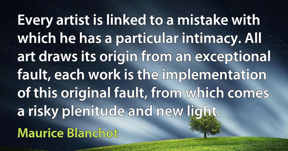 Every artist is linked to a mistake with which he has a particular intimacy. All art draws its origin from an exceptional fault, each work is the implementation of this original fault, from which comes a risky plenitude and new light. (Maurice Blanchot)