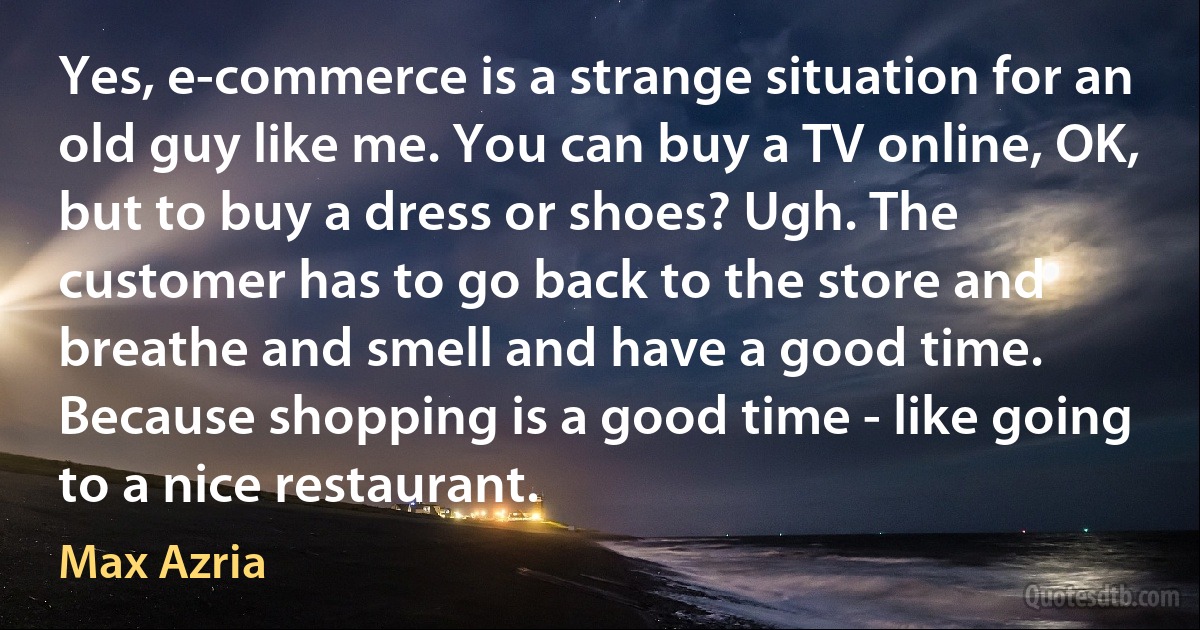 Yes, e-commerce is a strange situation for an old guy like me. You can buy a TV online, OK, but to buy a dress or shoes? Ugh. The customer has to go back to the store and breathe and smell and have a good time. Because shopping is a good time - like going to a nice restaurant. (Max Azria)