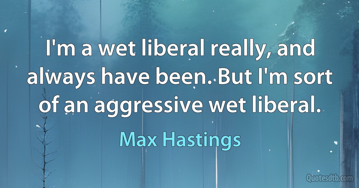 I'm a wet liberal really, and always have been. But I'm sort of an aggressive wet liberal. (Max Hastings)