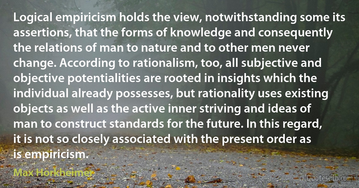 Logical empiricism holds the view, notwithstanding some its assertions, that the forms of knowledge and consequently the relations of man to nature and to other men never change. According to rationalism, too, all subjective and objective potentialities are rooted in insights which the individual already possesses, but rationality uses existing objects as well as the active inner striving and ideas of man to construct standards for the future. In this regard, it is not so closely associated with the present order as is empiricism. (Max Horkheimer)