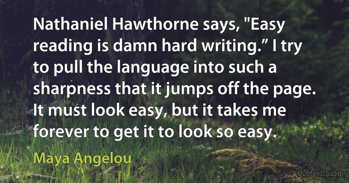 Nathaniel Hawthorne says, "Easy reading is damn hard writing.” I try to pull the language into such a sharpness that it jumps off the page. It must look easy, but it takes me forever to get it to look so easy. (Maya Angelou)