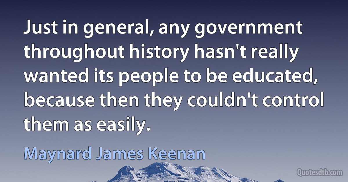 Just in general, any government throughout history hasn't really wanted its people to be educated, because then they couldn't control them as easily. (Maynard James Keenan)