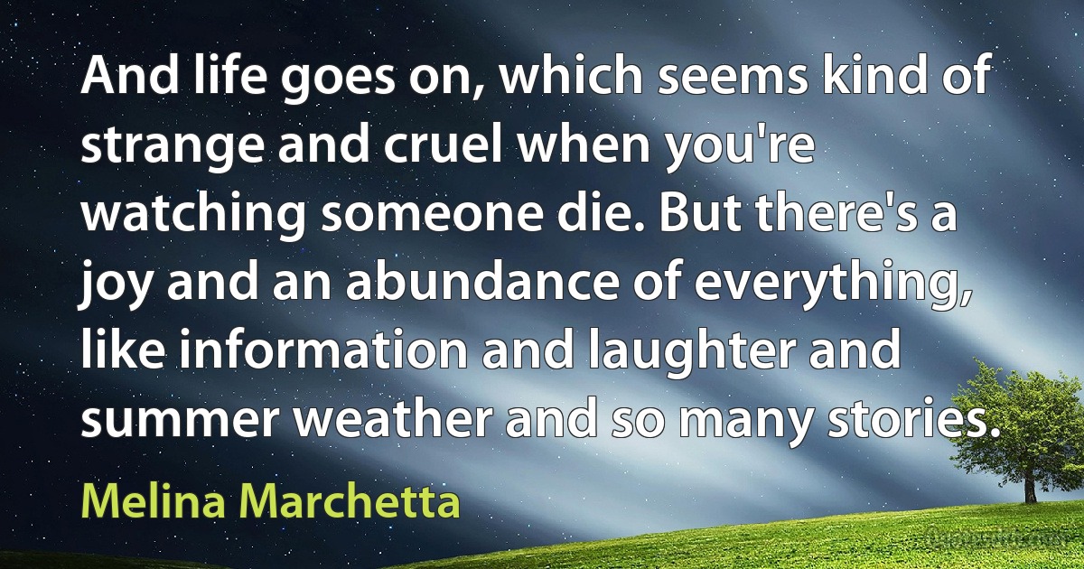 And life goes on, which seems kind of strange and cruel when you're watching someone die. But there's a joy and an abundance of everything, like information and laughter and summer weather and so many stories. (Melina Marchetta)