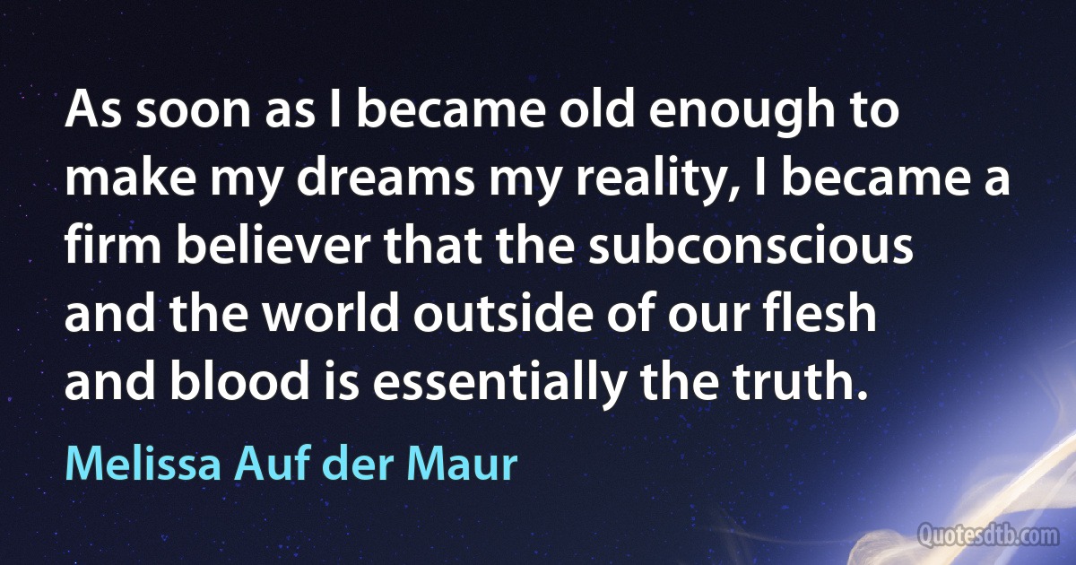 As soon as I became old enough to make my dreams my reality, I became a firm believer that the subconscious and the world outside of our flesh and blood is essentially the truth. (Melissa Auf der Maur)