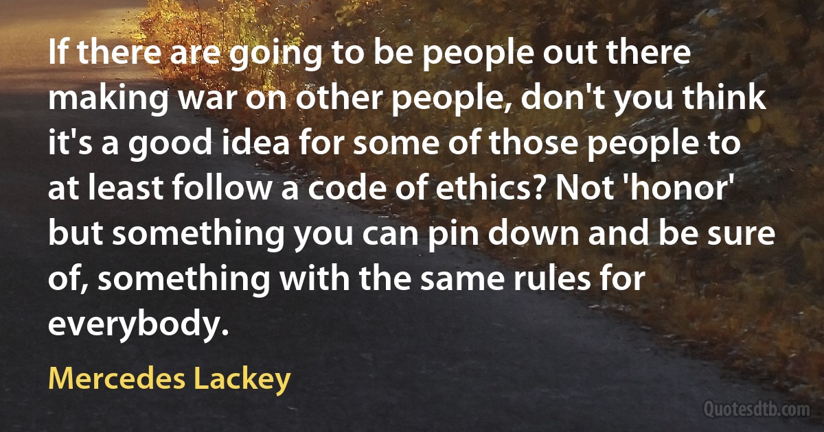 If there are going to be people out there making war on other people, don't you think it's a good idea for some of those people to at least follow a code of ethics? Not 'honor' but something you can pin down and be sure of, something with the same rules for everybody. (Mercedes Lackey)