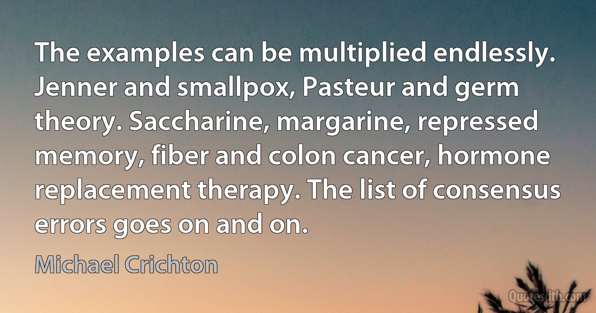 The examples can be multiplied endlessly. Jenner and smallpox, Pasteur and germ theory. Saccharine, margarine, repressed memory, fiber and colon cancer, hormone replacement therapy. The list of consensus errors goes on and on. (Michael Crichton)