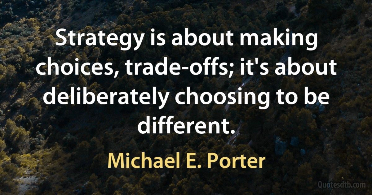 Strategy is about making choices, trade-offs; it's about deliberately choosing to be different. (Michael E. Porter)