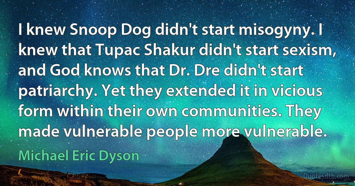 I knew Snoop Dog didn't start misogyny. I knew that Tupac Shakur didn't start sexism, and God knows that Dr. Dre didn't start patriarchy. Yet they extended it in vicious form within their own communities. They made vulnerable people more vulnerable. (Michael Eric Dyson)